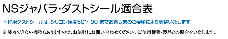 NSジャバラ・ダストシール適合表_下杵用ダストシールは、シリコン硬度50°〜90°までお客さまのご要望により調整いたします_※装着できない機種もありますので、お気軽にお問い合わせください。 ご使用機種・製品との照合をいたします